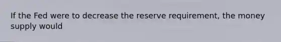 If the Fed were to decrease the reserve requirement, the money supply would