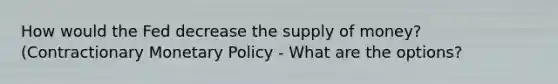 How would the Fed decrease the supply of money? (Contractionary Monetary Policy - What are the options?