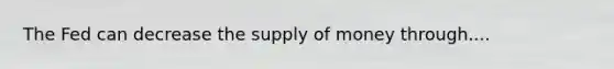 The Fed can decrease the supply of money through....