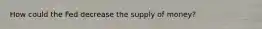 How could the Fed decrease the supply of money?