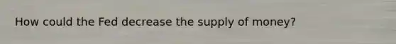 How could the Fed decrease the supply of money?
