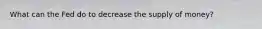 What can the Fed do to decrease the supply of money?