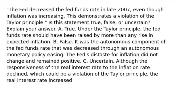 ​"The Fed decreased the fed funds rate in late​ 2007, even though inflation was increasing. This demonstrates a violation of the Taylor​ principle." Is this statement​ true, false, or​ uncertain? Explain your answer. A. True. Under the Taylor​ principle, the fed funds rate should have been raised by more than any rise in expected inflation. B. False. It was the autonomous component of the fed funds rate that was decreased through an autonomous monetary policy easing. The​ Fed's distaste for inflation did not change and remained positive. C. Uncertain. Although the responsiveness of the real interest rate to the inflation rate​ declined, which could be a violation of the Taylor​ principle, the real interest rate increased