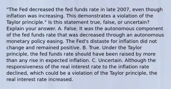 ​"The Fed decreased the fed funds rate in late​ 2007, even though inflation was increasing. This demonstrates a violation of the Taylor​ principle." Is this statement​ true, false, or​ uncertain? Explain your answer. A. False. It was the autonomous component of the fed funds rate that was decreased through an autonomous monetary policy easing. The​ Fed's distaste for inflation did not change and remained positive. B. True. Under the Taylor​ principle, the fed funds rate should have been raised by more than any rise in expected inflation. C. Uncertain. Although the responsiveness of the real interest rate to the inflation rate​ declined, which could be a violation of the Taylor​ principle, the real interest rate increased.