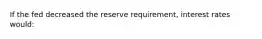 If the fed decreased the reserve requirement, interest rates would: