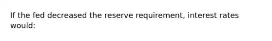 If the fed decreased the reserve requirement, interest rates would: