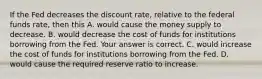 If the Fed decreases the discount​ rate, relative to the federal funds​ rate, then this A. would cause the money supply to decrease. B. would decrease the cost of funds for institutions borrowing from the Fed. Your answer is correct. C. would increase the cost of funds for institutions borrowing from the Fed. D. would cause the required reserve ratio to increase.