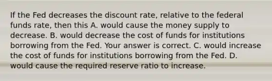 If the Fed decreases the discount​ rate, relative to the federal funds​ rate, then this A. would cause the money supply to decrease. B. would decrease the cost of funds for institutions borrowing from the Fed. Your answer is correct. C. would increase the cost of funds for institutions borrowing from the Fed. D. would cause the required reserve ratio to increase.