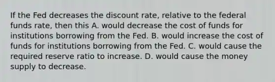 If the Fed decreases the discount​ rate, relative to the federal funds​ rate, then this A. would decrease the cost of funds for institutions borrowing from the Fed. B. would increase the cost of funds for institutions borrowing from the Fed. C. would cause the required reserve ratio to increase. D. would cause the money supply to decrease.