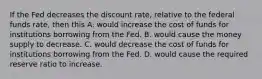 If the Fed decreases the discount​ rate, relative to the federal funds​ rate, then this A. would increase the cost of funds for institutions borrowing from the Fed. B. would cause the money supply to decrease. C. would decrease the cost of funds for institutions borrowing from the Fed. D. would cause the required reserve ratio to increase.