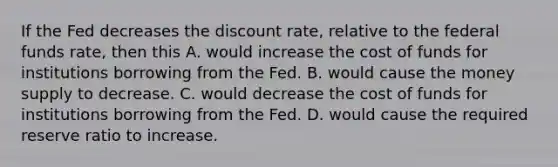 If the Fed decreases the discount​ rate, relative to the federal funds​ rate, then this A. would increase the cost of funds for institutions borrowing from the Fed. B. would cause the money supply to decrease. C. would decrease the cost of funds for institutions borrowing from the Fed. D. would cause the required reserve ratio to increase.