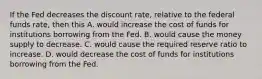 If the Fed decreases the discount​ rate, relative to the federal funds​ rate, then this A. would increase the cost of funds for institutions borrowing from the Fed. B. would cause the money supply to decrease. C. would cause the required reserve ratio to increase. D. would decrease the cost of funds for institutions borrowing from the Fed.