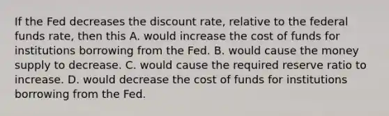 If the Fed decreases the discount​ rate, relative to the federal funds​ rate, then this A. would increase the cost of funds for institutions borrowing from the Fed. B. would cause the money supply to decrease. C. would cause the required reserve ratio to increase. D. would decrease the cost of funds for institutions borrowing from the Fed.