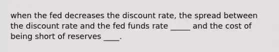 when the fed decreases the discount rate, the spread between the discount rate and the fed funds rate _____ and the cost of being short of reserves ____.