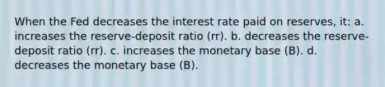 When the Fed decreases the interest rate paid on reserves, it: a. increases the reserve-deposit ratio (rr). b. decreases the reserve-deposit ratio (rr). c. increases the monetary base (B). d. decreases the monetary base (B).