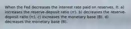 When the Fed decreases the interest rate paid on reserves, it: a) increases the reserve-deposit ratio (rr). b) decreases the reserve-deposit ratio (rr). c) increases the monetary base (B). d) decreases the monetary base (B).