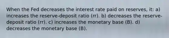 When the Fed decreases the interest rate paid on reserves, it: a) increases the reserve-deposit ratio (rr). b) decreases the reserve-deposit ratio (rr). c) increases the monetary base (B). d) decreases the monetary base (B).