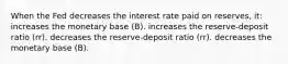 When the Fed decreases the interest rate paid on reserves, it: increases the monetary base (B). increases the reserve-deposit ratio (rr). decreases the reserve-deposit ratio (rr). decreases the monetary base (B).