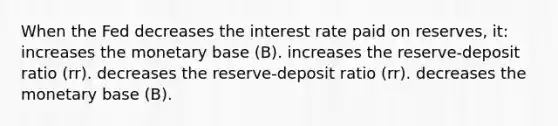 When the Fed decreases the interest rate paid on reserves, it: increases the monetary base (B). increases the reserve-deposit ratio (rr). decreases the reserve-deposit ratio (rr). decreases the monetary base (B).