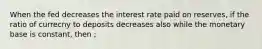 When the fed decreases the interest rate paid on reserves, if the ratio of currecny to deposits decreases also while the monetary base is constant, then ;