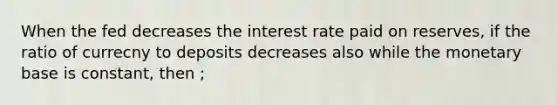 When the fed decreases the interest rate paid on reserves, if the ratio of currecny to deposits decreases also while the monetary base is constant, then ;