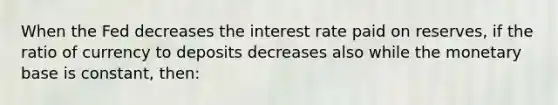 When the Fed decreases the interest rate paid on reserves, if the ratio of currency to deposits decreases also while the monetary base is constant, then: