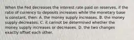 When the Fed decreases the interest rate paid on reserves, if the ratio of currency to deposits increases while the monetary base is constant, then: A. the money supply increases. B. the money supply decreases. C. it cannot be determined whether the money supply increases or decreases. D. the two changes exactly offset each other.