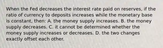 When the Fed decreases the interest rate paid on reserves, if the ratio of currency to deposits increases while the monetary base is constant, then: A. the money supply increases. B. the money supply decreases. C. it cannot be determined whether the money supply increases or decreases. D. the two changes exactly offset each other.