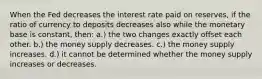 When the Fed decreases the interest rate paid on reserves, if the ratio of currency to deposits decreases also while the monetary base is constant, then: a.) the two changes exactly offset each other. b.) the money supply decreases. c.) the money supply increases. d.) it cannot be determined whether the money supply increases or decreases.