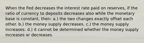 When the Fed decreases the interest rate paid on reserves, if the ratio of currency to deposits decreases also while the monetary base is constant, then: a.) the two changes exactly offset each other. b.) the money supply decreases. c.) the money supply increases. d.) it cannot be determined whether the money supply increases or decreases.