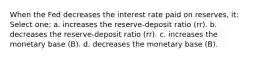 When the Fed decreases the interest rate paid on reserves, it: Select one: a. increases the reserve-deposit ratio (rr). b. decreases the reserve-deposit ratio (rr). c. increases the monetary base (B). d. decreases the monetary base (B).