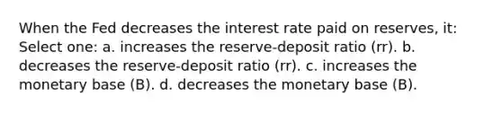 When the Fed decreases the interest rate paid on reserves, it: Select one: a. increases the reserve-deposit ratio (rr). b. decreases the reserve-deposit ratio (rr). c. increases the monetary base (B). d. decreases the monetary base (B).