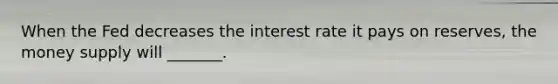 When the Fed decreases the interest rate it pays on reserves, the money supply will _______.