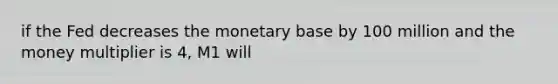 if the Fed decreases the monetary base by 100 million and the money multiplier is 4, M1 will