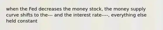 when the Fed decreases the money stock, the money supply curve shifts to the--- and the interest rate----, everything else held constant