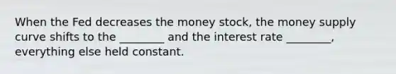 When the Fed decreases the money stock, the money supply curve shifts to the ________ and the interest rate ________, everything else held constant.