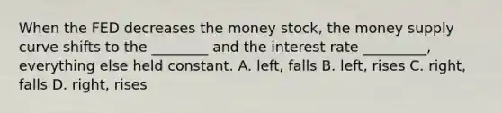 When the FED decreases the money stock, the money supply curve shifts to the ________ and the interest rate _________, everything else held constant. A. left, falls B. left, rises C. right, falls D. right, rises