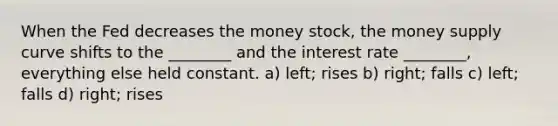 When the Fed decreases the money stock, the money supply curve shifts to the ________ and the interest rate ________, everything else held constant. a) left; rises b) right; falls c) left; falls d) right; rises