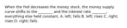 When the Fed decreases the money stock, the money supply curve shifts to the ________ and the interest rate ________, everything else held constant. A. left; falls B. left; rises C. right; rises D. right; falls