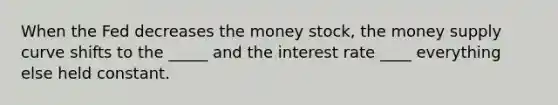 When the Fed decreases the money stock, the money supply curve shifts to the _____ and the interest rate ____ everything else held constant.