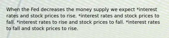 When the Fed decreases the money supply we expect *interest rates and stock prices to rise. *interest rates and stock prices to fall. *interest rates to rise and stock prices to fall. *interest rates to fall and stock prices to rise.