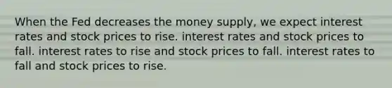 When the Fed decreases the money supply, we expect interest rates and stock prices to rise. interest rates and stock prices to fall. interest rates to rise and stock prices to fall. interest rates to fall and stock prices to rise.