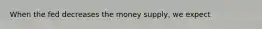 When the fed decreases the money supply, we expect