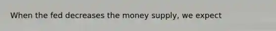 When the fed decreases the money supply, we expect