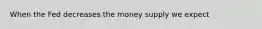 When the Fed decreases the money supply we expect