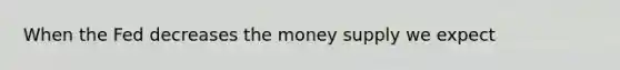 When the Fed decreases the money supply we expect