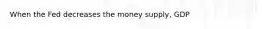 When the Fed decreases the money supply, GDP