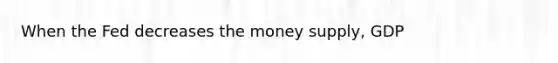 When the Fed decreases the money supply, GDP