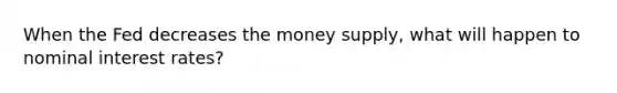 When the Fed decreases the money supply, what will happen to nominal interest rates?