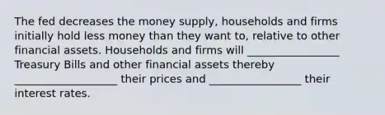 The fed decreases the money supply, households and firms initially hold less money than they want to, relative to other financial assets. Households and firms will _________________ Treasury Bills and other financial assets thereby ___________________ their prices and _________________ their interest rates.